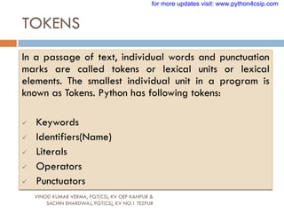 TOKENS
VINOD KUMAR VERMA, PGT(CS), KV OEF KANPUR &
SACHIN BHARDWAJ, PGT(CS), KV NO.1 TEZPUR
In a passage of text, individual words and punctuation
marks are called tokens or lexical units or lexical
elements. The smallest individual unit in a program is
known as Tokens. Python has following tokens:
 Keywords
 Identifiers(Name)
 Literals
 Operators
 Punctuators
for more updates visit: www.python4csip.com
 