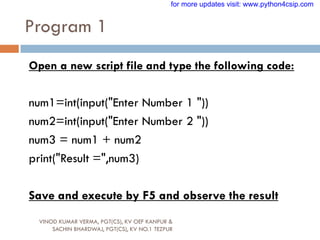 Program 1
VINOD KUMAR VERMA, PGT(CS), KV OEF KANPUR &
SACHIN BHARDWAJ, PGT(CS), KV NO.1 TEZPUR
Open a new script file and type the following code:
num1=int(input("Enter Number 1 "))
num2=int(input("Enter Number 2 "))
num3 = num1 + num2
print("Result =",num3)
Save and execute by F5 and observe the result
for more updates visit: www.python4csip.com
 