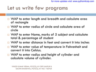 Let us write few programs
VINOD KUMAR VERMA, PGT(CS), KV OEF KANPUR &
SACHIN BHARDWAJ, PGT(CS), KV NO.1 TEZPUR
 WAP to enter length and breadth and calculate area
of rectangle
 WAP to enter radius of circle and calculate area of
circle
 WAP to enter Name, marks of 5 subject and calculate
total & percentage of student
 WAP to enter distance in feet and convert it into inches
 WAP to enter value of temperature in Fahrenheit and
convert it into Celsius.
 WAP to enter radius and height of cylinder and
calculate volume of cylinder.
for more updates visit: www.python4csip.com
 