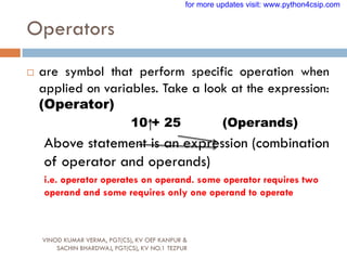 Operators
VINOD KUMAR VERMA, PGT(CS), KV OEF KANPUR &
SACHIN BHARDWAJ, PGT(CS), KV NO.1 TEZPUR
 are symbol that perform specific operation when
applied on variables. Take a look at the expression:
(Operator)
10 + 25 (Operands)
Above statement is an expression (combination
of operator and operands)
i.e. operator operates on operand. some operator requires two
operand and some requires only one operand to operate
for more updates visit: www.python4csip.com
 