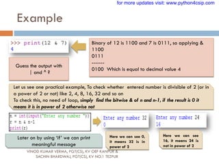 Example
VINOD KUMAR VERMA, PGT(CS), KV OEF KANPUR &
SACHIN BHARDWAJ, PGT(CS), KV NO.1 TEZPUR
Binary of 12 is 1100 and 7 is 0111, so applying &
1100
0111
-------
0100 Which is equal to decimal value 4
Guess the output with
| and ^ ?
Let us see one practical example, To check whether entered number is divisible of 2 (or in
a power of 2 or not) like 2, 4, 8, 16, 32 and so on
To check this, no need of loop, simply find the bitwise & of n and n-1, if the result is 0 it
means it is in power of 2 otherwise not
Here we can see 0,
it means 32 is in
power of 2
Here we can see
16, it means 24 is
not in power of 2
Later on by using „if‟ we can print
meaningful message
for more updates visit: www.python4csip.com
 