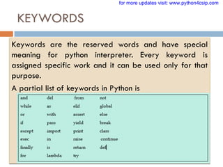 KEYWORDS
VINOD KUMAR VERMA, PGT(CS), KV OEF KANPUR &
SACHIN BHARDWAJ, PGT(CS), KV NO.1 TEZPUR
Keywords are the reserved words and have special
meaning for python interpreter. Every keyword is
assigned specific work and it can be used only for that
purpose.
A partial list of keywords in Python is
for more updates visit: www.python4csip.com
 