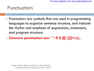 Punctuators
VINOD KUMAR VERMA, PGT(CS), KV OEF KANPUR &
SACHIN BHARDWAJ, PGT(CS), KV NO.1 TEZPUR
 Punctuators are symbols that are used in programming
languages to organize sentence structure, and indicate
the rhythm and emphasis of expressions, statements,
and program structure.
 Common punctuators are: „ “ # $ @ []{}=:;(),.
for more updates visit: www.python4csip.com
 