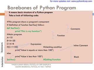 Barebones of Python Program
VINOD KUMAR VERMA, PGT(CS), KV OEF KANPUR &
SACHIN BHARDWAJ, PGT(CS), KV NO.1 TEZPUR
 It means basic structure of a Python program
 Take a look of following code:
#This program shows a program‟s component
# Definition of function SeeYou() follows
def SeeYou():
print(“This is my function”)
#Main program
A=10
B=A+20
C=A+B
if(C>=100) #checking condition
print(“Value is equals or more than 100”)
else:
print(“Value is less than 100”)
SeeYou() #Calling Function
Comments
Function
Statements
Expressions
Inline Comment
Block
Indentation for more updates visit: www.python4csip.com
 