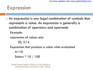 Expression
VINOD KUMAR VERMA, PGT(CS), KV OEF KANPUR &
SACHIN BHARDWAJ, PGT(CS), KV NO.1 TEZPUR
 An expression is any legal combination of symbols that
represents a value. An expression is generally a
combination of operators and operands
Example:
expression of values only
20, 3.14
Expression that produce a value when evaluated
A+10
Salary * 10 / 100
for more updates visit: www.python4csip.com
 