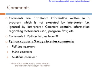 Comments
VINOD KUMAR VERMA, PGT(CS), KV OEF KANPUR &
SACHIN BHARDWAJ, PGT(CS), KV NO.1 TEZPUR
 Comments are additional information written in a
program which is not executed by interpreter i.e.
ignored by Interpreter. Comment contains information
regarding statements used, program flow, etc.
 Comments in Python begins from #
 Python supports 3 ways to enter comments:
1. Full line comment
2. Inline comment
3. Multiline comment
for more updates visit: www.python4csip.com
 