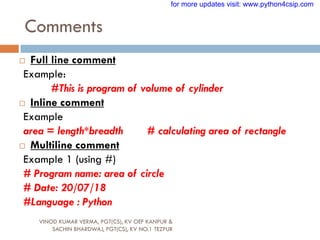 Comments
VINOD KUMAR VERMA, PGT(CS), KV OEF KANPUR &
SACHIN BHARDWAJ, PGT(CS), KV NO.1 TEZPUR
 Full line comment
Example:
#This is program of volume of cylinder
 Inline comment
Example
area = length*breadth # calculating area of rectangle
 Multiline comment
Example 1 (using #)
# Program name: area of circle
# Date: 20/07/18
#Language : Python
for more updates visit: www.python4csip.com
 