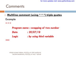 Comments
VINOD KUMAR VERMA, PGT(CS), KV OEF KANPUR &
SACHIN BHARDWAJ, PGT(CS), KV NO.1 TEZPUR
 Multiline comment (using “ “ “) triple quotes
Example
“ “ “
Program name : swapping of two number
Date : 20/07/18
Logic : by using third variable
”””
for more updates visit: www.python4csip.com
 