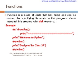 Functions
VINOD KUMAR VERMA, PGT(CS), KV OEF KANPUR &
SACHIN BHARDWAJ, PGT(CS), KV NO.1 TEZPUR
 Function is a block of code that has name and can be
reused by specifying its name in the program where
needed. It is created with def keyword.
Example
def drawline():
print(“======================“)
print(“Welcome to Python”)
drawline()
print(“Designed by Class XI”)
drawline()
for more updates visit: www.python4csip.com
 