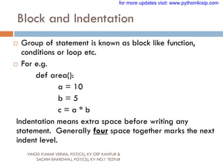 Block and Indentation
VINOD KUMAR VERMA, PGT(CS), KV OEF KANPUR &
SACHIN BHARDWAJ, PGT(CS), KV NO.1 TEZPUR
 Group of statement is known as block like function,
conditions or loop etc.
 For e.g.
def area():
a = 10
b = 5
c = a * b
Indentation means extra space before writing any
statement. Generally four space together marks the next
indent level.
for more updates visit: www.python4csip.com
 