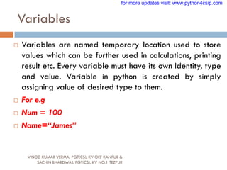 Variables
VINOD KUMAR VERMA, PGT(CS), KV OEF KANPUR &
SACHIN BHARDWAJ, PGT(CS), KV NO.1 TEZPUR
 Variables are named temporary location used to store
values which can be further used in calculations, printing
result etc. Every variable must have its own Identity, type
and value. Variable in python is created by simply
assigning value of desired type to them.
 For e.g
 Num = 100
 Name=“James”
for more updates visit: www.python4csip.com
 