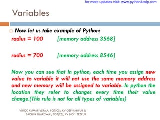 Variables
VINOD KUMAR VERMA, PGT(CS), KV OEF KANPUR &
SACHIN BHARDWAJ, PGT(CS), KV NO.1 TEZPUR
 Now let us take example of Python:
radius = 100 [memory address 3568]
radius = 700 [memory address 8546]
Now you can see that In python, each time you assign new
value to variable it will not use the same memory address
and new memory will be assigned to variable. In python the
location they refer to changes every time their value
change.(This rule is not for all types of variables)
for more updates visit: www.python4csip.com
 
