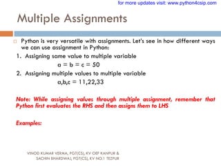 Multiple Assignments
VINOD KUMAR VERMA, PGT(CS), KV OEF KANPUR &
SACHIN BHARDWAJ, PGT(CS), KV NO.1 TEZPUR
 Python is very versatile with assignments. Let‟s see in how different ways
we can use assignment in Python:
1. Assigning same value to multiple variable
a = b = c = 50
2. Assigning multiple values to multiple variable
a,b,c = 11,22,33
Note: While assigning values through multiple assignment, remember that
Python first evaluates the RHS and then assigns them to LHS
Examples:
for more updates visit: www.python4csip.com
 