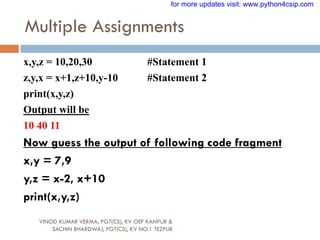 Multiple Assignments
VINOD KUMAR VERMA, PGT(CS), KV OEF KANPUR &
SACHIN BHARDWAJ, PGT(CS), KV NO.1 TEZPUR
x,y,z = 10,20,30 #Statement 1
z,y,x = x+1,z+10,y-10 #Statement 2
print(x,y,z)
Output will be
10 40 11
Now guess the output of following code fragment
x,y = 7,9
y,z = x-2, x+10
print(x,y,z)
for more updates visit: www.python4csip.com
 