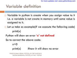 Variable definition
VINOD KUMAR VERMA, PGT(CS), KV OEF KANPUR &
SACHIN BHARDWAJ, PGT(CS), KV NO.1 TEZPUR
 Variable in python is create when you assign value to it
i.e. a variable is not create in memory until some value is
assigned to it.
 Let us take as example(if we execute the following code)
print(x)
Python will show an error „x‟ not defined
So to correct the above code:
x=0
print(x) #now it will show no error
for more updates visit: www.python4csip.com
 