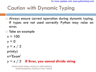 Caution with Dynamic Typing
VINOD KUMAR VERMA, PGT(CS), KV OEF KANPUR &
SACHIN BHARDWAJ, PGT(CS), KV NO.1 TEZPUR
 Always ensure correct operation during dynamic typing.
If types are not used correctly Python may raise an
error.
 Take an example
x = 100
y = 0
y = x / 2
print(y)
x='Exam'
y = x / 2 # Error, you cannot divide string
for more updates visit: www.python4csip.com
 