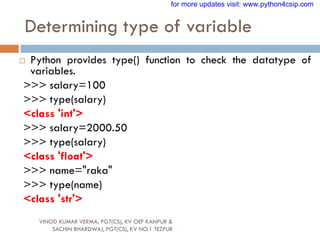 Determining type of variable
VINOD KUMAR VERMA, PGT(CS), KV OEF KANPUR &
SACHIN BHARDWAJ, PGT(CS), KV NO.1 TEZPUR
 Python provides type() function to check the datatype of
variables.
>>> salary=100
>>> type(salary)
<class 'int'>
>>> salary=2000.50
>>> type(salary)
<class 'float'>
>>> name="raka"
>>> type(name)
<class 'str'>
for more updates visit: www.python4csip.com
 