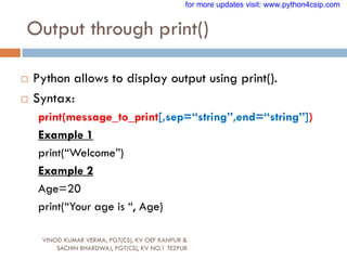 Output through print()
VINOD KUMAR VERMA, PGT(CS), KV OEF KANPUR &
SACHIN BHARDWAJ, PGT(CS), KV NO.1 TEZPUR
 Python allows to display output using print().
 Syntax:
print(message_to_print[,sep=“string”,end=“string”])
Example 1
print(“Welcome”)
Example 2
Age=20
print(“Your age is “, Age)
for more updates visit: www.python4csip.com
 