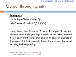 Output through print()
VINOD KUMAR VERMA, PGT(CS), KV OEF KANPUR &
SACHIN BHARDWAJ, PGT(CS), KV NO.1 TEZPUR
Example 3
r = int(input("Enter Radius "))
print("Area of circle is ",3.14*r*r)
Note: from the Example 2 and Example 3 we can
observe that while printing numeric value print() convert
it into equivalent string and print it. In case of expression
(Example 3) it first evaluate it and then convert the result
to string before printing.
for more updates visit: www.python4csip.com
 