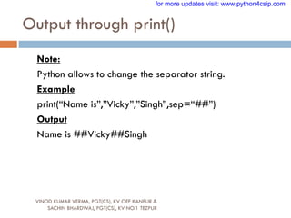 Output through print()
VINOD KUMAR VERMA, PGT(CS), KV OEF KANPUR &
SACHIN BHARDWAJ, PGT(CS), KV NO.1 TEZPUR
Note:
Python allows to change the separator string.
Example
print(“Name is”,”Vicky”,”Singh”,sep=“##”)
Output
Name is ##Vicky##Singh
for more updates visit: www.python4csip.com
 