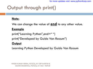 Output through print()
VINOD KUMAR VERMA, PGT(CS), KV OEF KANPUR &
SACHIN BHARDWAJ, PGT(CS), KV NO.1 TEZPUR
Note:
We can change the value of end to any other value.
Example
print(“Learning Python”,end=“ “)
print(“Developed by Guido Van Rossum”)
Output
Learning Python Developed by Guido Van Rossum
for more updates visit: www.python4csip.com
 