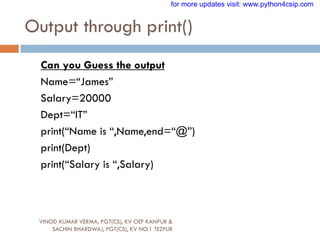 Output through print()
VINOD KUMAR VERMA, PGT(CS), KV OEF KANPUR &
SACHIN BHARDWAJ, PGT(CS), KV NO.1 TEZPUR
Can you Guess the output
Name=“James”
Salary=20000
Dept=“IT”
print(“Name is “,Name,end=“@”)
print(Dept)
print(“Salary is “,Salary)
for more updates visit: www.python4csip.com
 