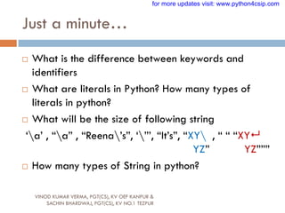 Just a minute…
VINOD KUMAR VERMA, PGT(CS), KV OEF KANPUR &
SACHIN BHARDWAJ, PGT(CS), KV NO.1 TEZPUR
 What is the difference between keywords and
identifiers
 What are literals in Python? How many types of
literals in python?
 What will be the size of following string
„a‟ , “a” , “Reena‟s”, „”‟, “It‟s”, “XY , “ “ “XY
YZ” YZ”””
 How many types of String in python?
for more updates visit: www.python4csip.com
 