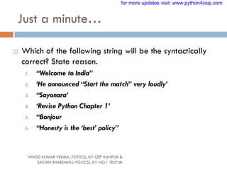 Just a minute…
VINOD KUMAR VERMA, PGT(CS), KV OEF KANPUR &
SACHIN BHARDWAJ, PGT(CS), KV NO.1 TEZPUR
 Which of the following string will be the syntactically
correct? State reason.
1. “Welcome to India”
2. „He announced “Start the match” very loudly‟
3. “Sayonara‟
4. „Revise Python Chapter 1‟
5. “Bonjour
6. “Honesty is the „best‟ policy”
for more updates visit: www.python4csip.com
 