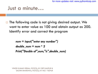 Just a minute…
VINOD KUMAR VERMA, PGT(CS), KV OEF KANPUR &
SACHIN BHARDWAJ, PGT(CS), KV NO.1 TEZPUR
 The following code is not giving desired output. We
want to enter value as 100 and obtain output as 200.
Identify error and correct the program
num = input("enter any number")
double_num = num * 2
Print("Double of",num,"is",double_num)
for more updates visit: www.python4csip.com
 