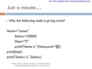 Just a minute…
VINOD KUMAR VERMA, PGT(CS), KV OEF KANPUR &
SACHIN BHARDWAJ, PGT(CS), KV NO.1 TEZPUR
 Why the following code is giving error?
Name="James"
Salary=20000
Dept="IT"
print("Name is ",Name,end='@')
print(Dept)
print("Salary is ",Salary)
for more updates visit: www.python4csip.com
 