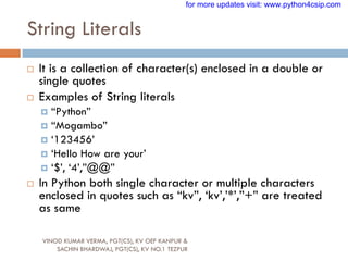 String Literals
VINOD KUMAR VERMA, PGT(CS), KV OEF KANPUR &
SACHIN BHARDWAJ, PGT(CS), KV NO.1 TEZPUR
 It is a collection of character(s) enclosed in a double or
single quotes
 Examples of String literals
 “Python”
 “Mogambo”
 „123456‟
 „Hello How are your‟
 „$‟, „4‟,”@@”
 In Python both single character or multiple characters
enclosed in quotes such as “kv”, „kv‟,‟*‟,”+” are treated
as same
for more updates visit: www.python4csip.com
 