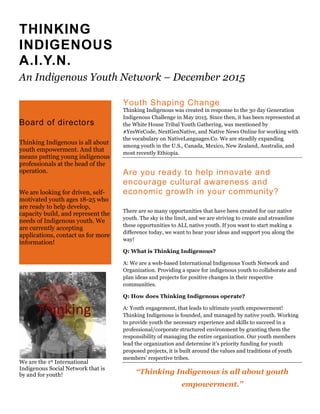 THINKING
INDIGENOUS
A.I.Y.N.
An Indigenous Youth Network – December 2015
Youth Shaping Change
Thinking Indigenous was created in response to the 30 day Generation
Indigenous Challenge in May 2015. Since then, it has been represented at
the White House Tribal Youth Gathering, was mentioned by
#YesWeCode, NextGenNative, and Native News Online for working with
the vocabulary on NativeLanguages.Co. We are steadily expanding
among youth in the U.S., Canada, Mexico, New Zealand, Australia, and
most recently Ethiopia.
Are you ready to help innovate and
encourage cultural awareness and
economic growth in your community?
There are so many opportunities that have been created for our native
youth. The sky is the limit, and we are striving to create and streamline
these opportunities to ALL native youth. If you want to start making a
difference today, we want to hear your ideas and support you along the
way!
Q: What is Thinking Indigenous?
A: We are a web-based International Indigenous Youth Network and
Organization. Providing a space for indigenous youth to collaborate and
plan ideas and projects for positive changes in their respective
communities.
Q: How does Thinking Indigenous operate?
A: Youth engagement, that leads to ultimate youth empowerment!
Thinking Indigenous is founded, and managed by native youth. Working
to provide youth the necessary experience and skills to succeed in a
professional/corporate structured environment by granting them the
responsibility of managing the entire organization. Our youth members
lead the organization and determine it’s priority funding for youth
proposed projects, it is built around the values and traditions of youth
members’ respective tribes.
“Thinking Indigenous is all about youth
empowerment.”
Board of directors
Thinking Indigenous is all about
youth empowerment. And that
means putting young indigenous
professionals at the head of the
operation.
We are looking for driven, self-
motivated youth ages 18-25 who
are ready to help develop,
capacity build, and represent the
needs of Indigenous youth. We
are currently accepting
applications, contact us for more
information!
We are the 1st International
Indigenous Social Network that is
by and for youth!
 