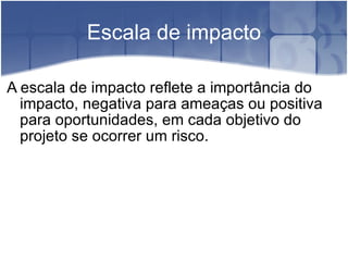 Escala de impacto A escala de impacto reflete a importância do impacto, negativa para ameaças ou positiva para oportunidades, em cada objetivo do projeto se ocorrer um risco. 