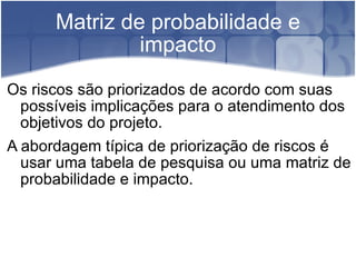 Matriz de probabilidade e impacto Os riscos são priorizados de acordo com suas possíveis implicações para o atendimento dos objetivos do projeto. A abordagem típica de priorização de riscos é usar uma tabela de pesquisa ou uma matriz de probabilidade e impacto. 