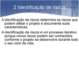 2 Identificação de riscos A identificação de riscos determina os riscos que podem afetar o projeto e documenta suas características. A identificação de riscos é um processo iterativo porque novos riscos podem ser conhecidos conforme o projeto se desenvolve durante todo o seu ciclo de vida. 