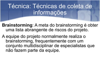 Técnica: Técnicas de coleta de informações Brainstorming : A meta do brainstorming é obter uma lista abrangente de riscos do projeto. A equipe do projeto normalmente realiza o brainstorming, frequentemente com um conjunto multidisciplinar de especialistas que não fazem parte da equipe. 