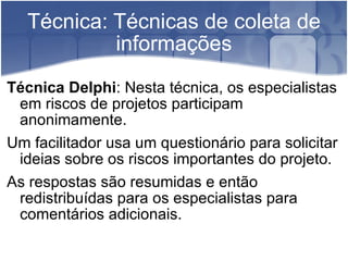 Técnica: Técnicas de coleta de informações Técnica Delphi : Nesta técnica, os especialistas em riscos de projetos participam anonimamente. Um facilitador usa um questionário para solicitar ideias sobre os riscos importantes do projeto. As respostas são resumidas e então redistribuídas para os especialistas para comentários adicionais. 