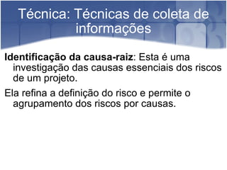Técnica: Técnicas de coleta de informações Identificação da causa-raiz : Esta é uma investigação das causas essenciais dos riscos de um projeto. Ela refina a definição do risco e permite o agrupamento dos riscos por causas. 