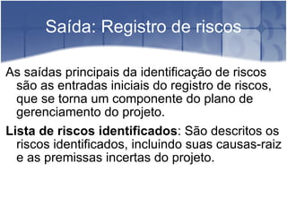 Saída: Registro de riscos As saídas principais da identificação de riscos são as entradas iniciais do registro de riscos, que se torna um componente do plano de gerenciamento do projeto. Lista de riscos identificados : São descritos os riscos identificados, incluindo suas causas-raiz e as premissas incertas do projeto. 