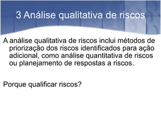 3 Análise qualitativa de riscos A análise qualitativa de riscos inclui métodos de priorização dos riscos identificados para ação adicional, como análise quantitativa de riscos  ou planejamento de respostas a riscos. Porque qualificar riscos? 