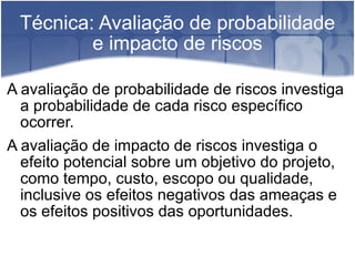 Técnica: Avaliação de probabilidade e impacto de riscos A avaliação de probabilidade de riscos investiga a probabilidade de cada risco específico ocorrer. A avaliação de impacto de riscos investiga o efeito potencial sobre um objetivo do projeto, como tempo, custo, escopo ou qualidade, inclusive os efeitos negativos das ameaças e os efeitos positivos das oportunidades. 