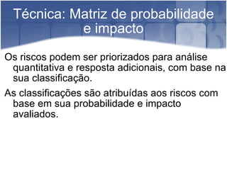 Técnica: Matriz de probabilidade e impacto Os riscos podem ser priorizados para análise quantitativa e resposta adicionais, com base na sua classificação. As classificações são atribuídas aos riscos com base em sua probabilidade e impacto avaliados. 