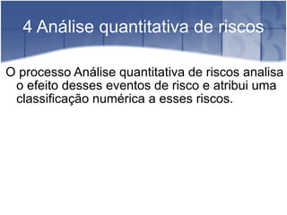 4 Análise quantitativa de riscos O processo Análise quantitativa de riscos analisa o efeito desses eventos de risco e atribui uma classificação numérica a esses riscos. 
