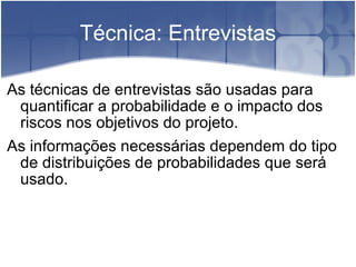Técnica: Entrevistas As técnicas de entrevistas são usadas para quantificar a probabilidade e o impacto dos riscos nos objetivos do projeto. As informações necessárias dependem do tipo de distribuições de probabilidades que será usado. 