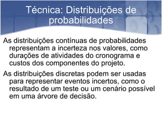 Técnica: Distribuições de probabilidades As distribuições contínuas de probabilidades representam a incerteza nos valores, como durações de atividades do cronograma e custos dos componentes do projeto. As distribuições discretas podem ser usadas para representar eventos incertos, como o resultado de um teste ou um cenário possível em uma árvore de decisão. 