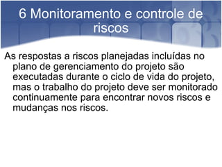 6 Monitoramento e controle de riscos As respostas a riscos planejadas incluídas no plano de gerenciamento do projeto são executadas durante o ciclo de vida do projeto, mas o trabalho do projeto deve ser monitorado continuamente para encontrar novos riscos e mudanças nos riscos. 