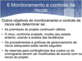 6 Monitoramento e controle de riscos Outros objetivos do monitoramento e controle de riscos são determinar se:  As premissas do projeto continuam válidas  O risco, conforme avaliado, mudou seu estado anterior, usando a análise das tendências Os procedimentos e políticas de gerenciamento de riscos adequados estão sendo seguidos As reservas para contingências dos custos ou do cronograma devem ser modificadas de acordo com os riscos do projeto.  