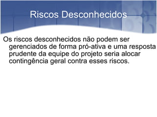 Riscos Desconhecidos Os riscos desconhecidos não podem ser gerenciados de forma pró-ativa e uma resposta prudente da equipe do projeto seria alocar contingência geral contra esses riscos. 