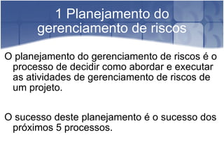 1 Planejamento do gerenciamento de riscos O planejamento do gerenciamento de riscos é o processo de decidir como abordar e executar as atividades de gerenciamento de riscos de um projeto. O sucesso deste planejamento é o sucesso dos próximos 5 processos. 