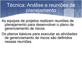 Técnica: Análise e reuniões de planejamento As equipes de projetos realizam reuniões de planejamento para desenvolver o plano de gerenciamento de riscos. Os planos básicos para executar as atividades de gerenciamento de riscos são definidos nessas reuniões. 